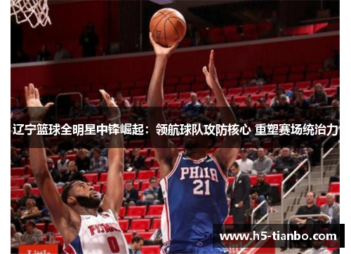 辽宁篮球全明星中锋崛起：领航球队攻防核心 重塑赛场统治力